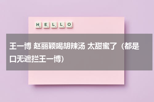 王一博 赵丽颖喝胡辣汤 太甜蜜了（都是口无遮拦王一博）