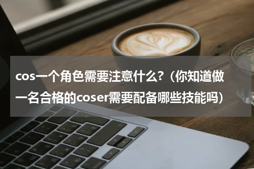 cos一个角色需要注意什么?（你知道做一名合格的coser需要配备哪些技能吗）