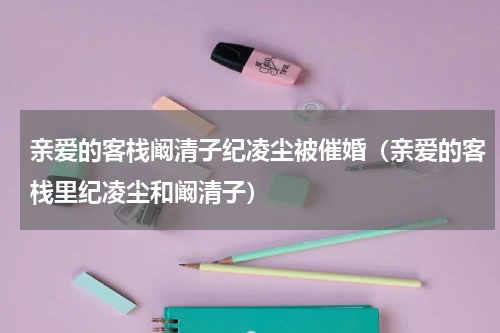 亲爱的客栈阚清子纪凌尘被催婚（亲爱的客栈里纪凌尘和阚清子）