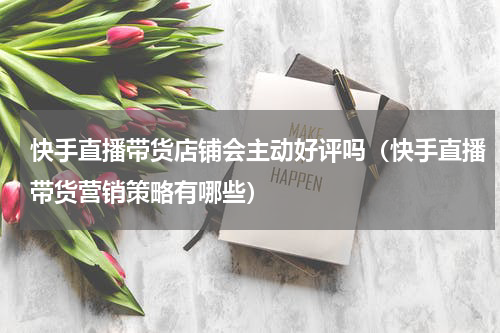 快手直播带货店铺会主动好评吗（快手直播带货营销策略有哪些）