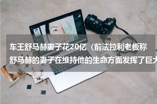 车王舒马赫妻子花20亿（前法拉利老板称舒马赫的妻子在维持他的生命方面发挥了巨大作用）