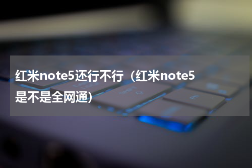 红米note5还行不行（红米note5是不是全网通）