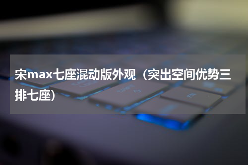 宋max七座混动版外观（突出空间优势三排七座）