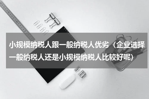 小规模纳税人跟一般纳税人优劣（企业选择一般纳税人还是小规模纳税人比较好呢）