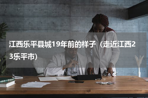 江西乐平县城19年前的样子（走近江西23乐平市）
