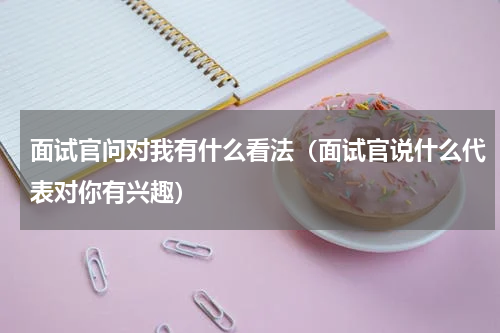 面试官问对我有什么看法（面试官说什么代表对你有兴趣）
