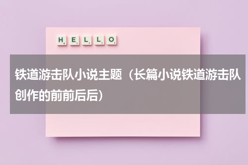 铁道游击队小说主题（长篇小说铁道游击队创作的前前后后）