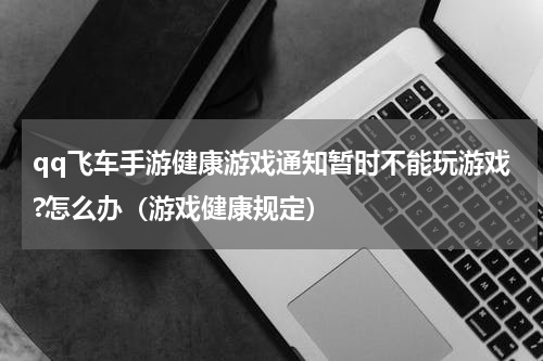 qq飞车手游健康游戏通知暂时不能玩游戏?怎么办（游戏健康规定）