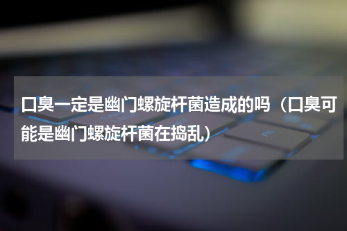 口臭一定是幽门螺旋杆菌造成的吗（口臭可能是幽门螺旋杆菌在捣乱）
