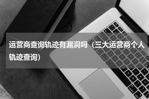 运营商查询轨迹有漏洞吗（三大运营商个人轨迹查询）