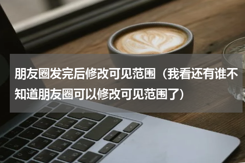 朋友圈发完后修改可见范围（我看还有谁不知道朋友圈可以修改可见范围了）