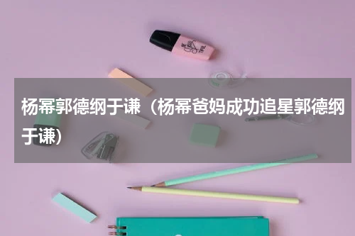 杨幂郭德纲于谦（杨幂爸妈成功追星郭德纲于谦）