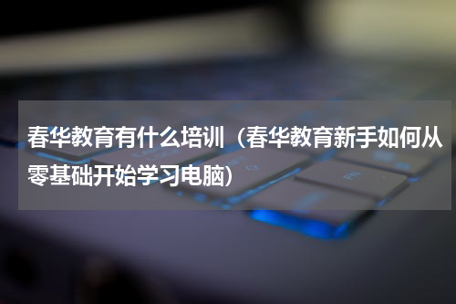 春华教育有什么培训（春华教育新手如何从零基础开始学习电脑）