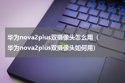 华为nova2plus双摄像头怎么用（华为nova2plus双摄像头如何用）