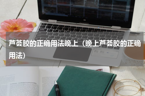 芦荟胶的正确用法晚上（晚上芦荟胶的正确用法）