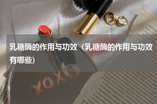 乳糖酶的作用与功效（乳糖酶的作用与功效有哪些）