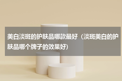 美白淡斑的护肤品哪款最好（淡斑美白的护肤品哪个牌子的效果好）