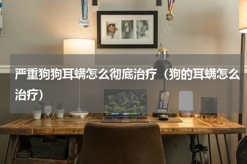 严重狗狗耳螨怎么彻底治疗（狗的耳螨怎么治疗）