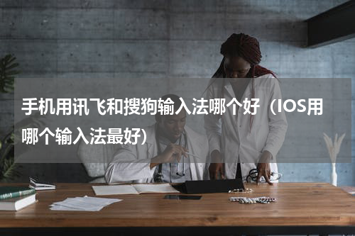 手机用讯飞和搜狗输入法哪个好（IOS用哪个输入法最好）