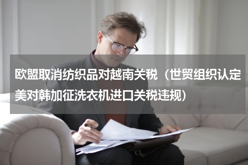 欧盟取消纺织品对越南关税（世贸组织认定美对韩加征洗衣机进口关税违规）
