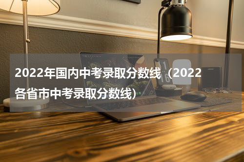 2022年国内中考录取分数线（2022各省市中考录取分数线）