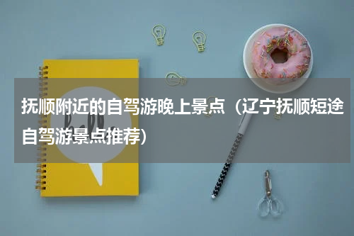 抚顺附近的自驾游晚上景点（辽宁抚顺短途自驾游景点推荐）