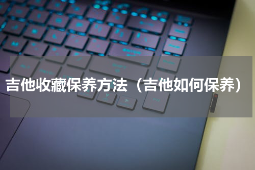 吉他收藏保养方法（吉他如何保养）
