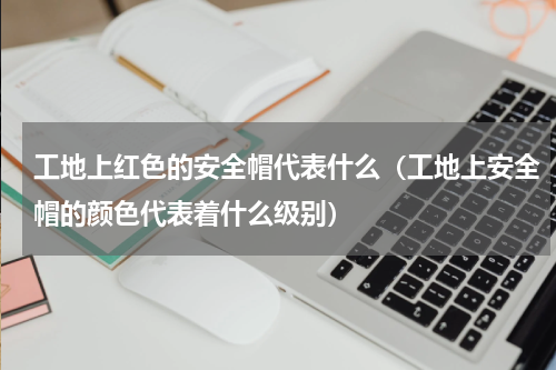 工地上红色的安全帽代表什么（工地上安全帽的颜色代表着什么级别）