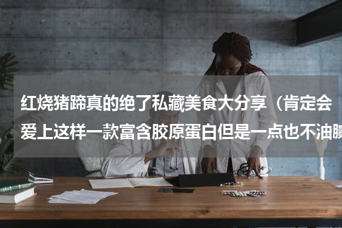 红烧猪蹄真的绝了私藏美食大分享（肯定会爱上这样一款富含胶原蛋白但是一点也不油腻的豆香红烧猪蹄）