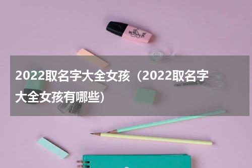 2022取名字大全女孩（2022取名字大全女孩有哪些）