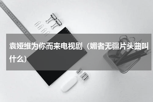 袁娅维为你而来电视剧（媚者无疆片头曲叫什么）
