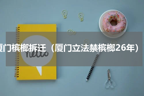 厦门槟榔拆迁（厦门立法禁槟榔26年）
