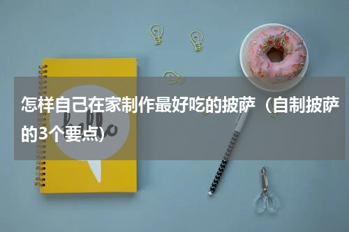 怎样自己在家制作最好吃的披萨（自制披萨的3个要点）