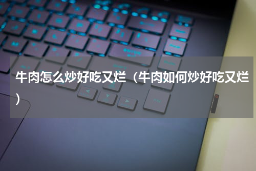 牛肉怎么炒好吃又烂（牛肉如何炒好吃又烂）