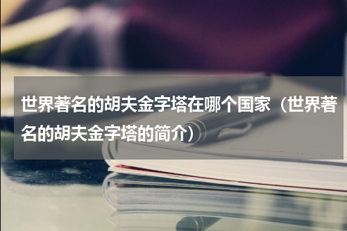 世界著名的胡夫金字塔在哪个国家（世界著名的胡夫金字塔的简介）