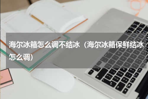 海尔冰箱怎么调不结冰（海尔冰箱保鲜结冰怎么调）