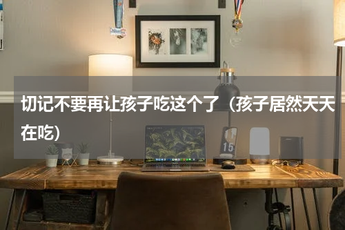 切记不要再让孩子吃这个了（孩子居然天天在吃）