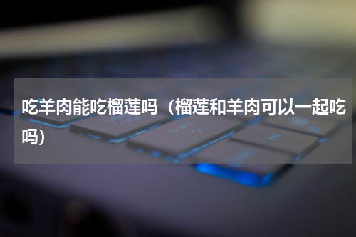 吃羊肉能吃榴莲吗（榴莲和羊肉可以一起吃吗）