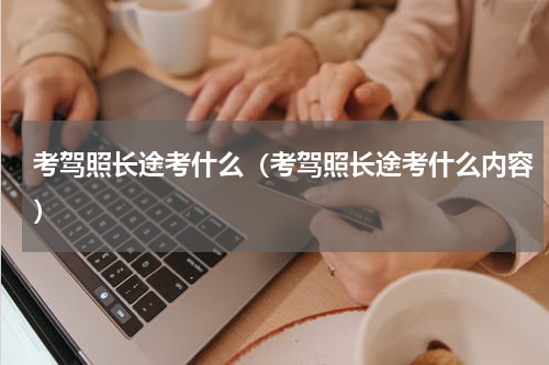 考驾照长途考什么（考驾照长途考什么内容）