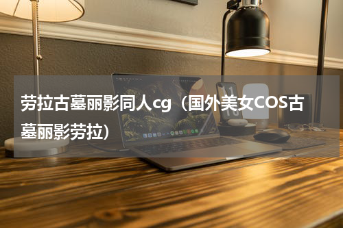 劳拉古墓丽影同人cg（国外美女COS古墓丽影劳拉）