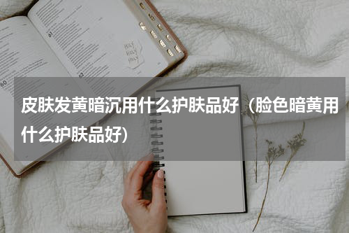 皮肤发黄暗沉用什么护肤品好（脸色暗黄用什么护肤品好）