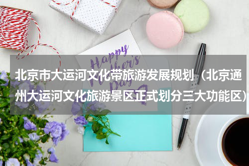 北京市大运河文化带旅游发展规划（北京通州大运河文化旅游景区正式划分三大功能区）