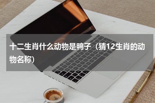 十二生肖什么动物是鸭子（猜12生肖的动物名称）