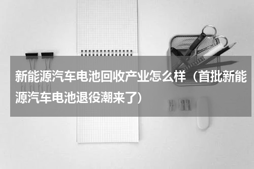 新能源汽车电池回收产业怎么样（首批新能源汽车电池退役潮来了）