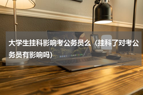 大学生挂科影响考公务员么（挂科了对考公务员有影响吗）
