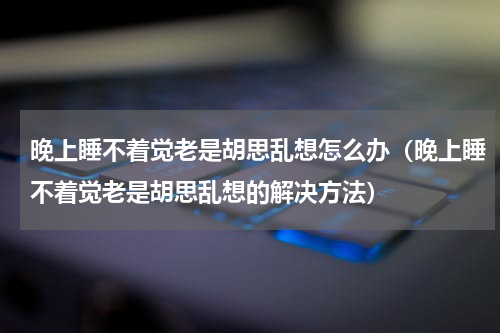 晚上睡不着觉老是胡思乱想怎么办（晚上睡不着觉老是胡思乱想的解决方法）