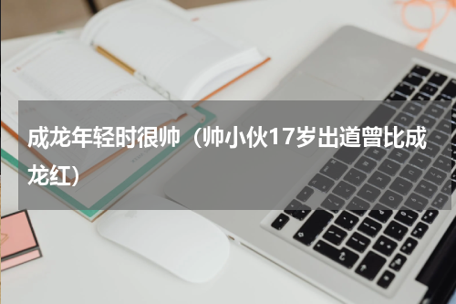 成龙年轻时很帅（帅小伙17岁出道曾比成龙红）