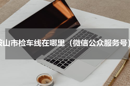 鞍山市检车线在哪里（微信公众服务号）