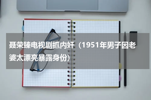 聂荣臻电视剧抓内奸（1951年男子因老婆太漂亮暴露身份）