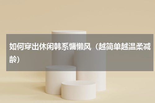 如何穿出休闲韩系慵懒风（越简单越温柔减龄）